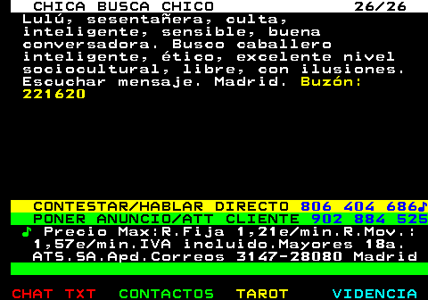 704.26. CHICA BUSCA CHICO 26 26. Lul, sesentaera, culta, inteligente, sensible, buena conversadora. Busco caballero inteligente, tico, excelente nivel sociocultural, libre, con ilusiones. Escuchar mensaje. Madrid. Buzn: 221620. CONTESTAR HABLAR DIRECTO. 806 404 686?. PONER ANUNCIO ATT CLIENTE. 902 884 525. ?. Precio Max:R.Fija 1,21e min.R.Mov.: 1,57e min.IVA incluido.Mayores 18a. ATS.SA.Apd.Correos 3147-28080 Madrid.