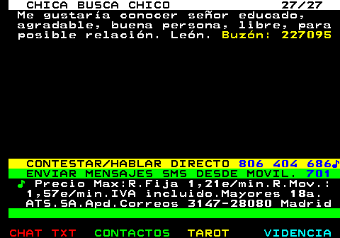 704.27. CHICA BUSCA CHICO 27 27. Me gustara conocer seor educado, agradable, buena persona, libre, para posible relacin. Len. Buzn: 227095. CONTESTAR HABLAR DIRECTO. 806 404 686?. ENVIAR MENSAJES SMS DESDE MOVIL. 701. ?. Precio Max:R.Fija 1,21e min.R.Mov.: 1,57e min.IVA incluido.Mayores 18a. ATS.SA.Apd.Correos 3147-28080 Madrid.