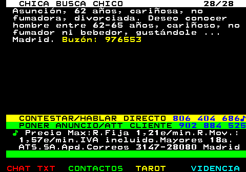 704.28. CHICA BUSCA CHICO 28 28. Asuncin, 62 aos, cariosa, no fumadora, divorciada. Deseo conocer hombre entre 62-65 aos, carioso, no fumador ni bebedor, gustndole . Madrid. Buzn: 976553. CONTESTAR HABLAR DIRECTO. 806 404 686?. PONER ANUNCIO ATT CLIENTE. 902 884 525. ?. Precio Max:R.Fija 1,21e min.R.Mov.: 1,57e min.IVA incluido.Mayores 18a. ATS.SA.Apd.Correos 3147-28080 Madrid.