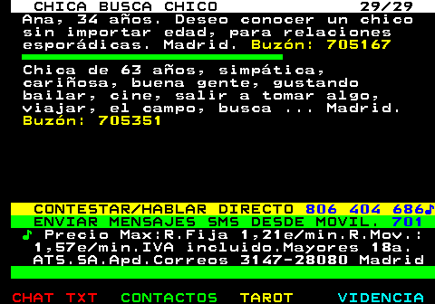 704.29. CHICA BUSCA CHICO 29 29. Ana, 34 aos. Deseo conocer un chico sin importar edad, para relaciones espordicas. Madrid. Buzn: 705167. Chica de 63 aos, simptica, cariosa, buena gente, gustando bailar, cine, salir a tomar algo, viajar, el campo, busca . Madrid. Buzn: 705351. CONTESTAR HABLAR DIRECTO. 806 404 686?. ENVIAR MENSAJES SMS DESDE MOVIL. 701. ?. Precio Max:R.Fija 1,21e min.R.Mov.: 1,57e min.IVA incluido.Mayores 18a. ATS.SA.Apd.Correos 3147-28080 Madrid.