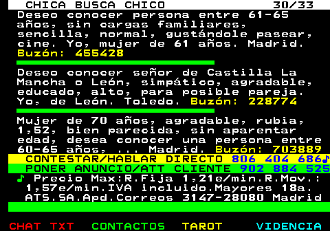 704.30. CHICA BUSCA CHICO 30 33. Deseo conocer persona entre 61-65 aos, sin cargas familiares, sencilla, normal, gustndole pasear, cine. Yo, mujer de 61 aos. Madrid. Buzn: 455428. Deseo conocer seor de Castilla La Mancha o Len, simptico, agradable, educado, alto, para posible pareja. Yo, de Len. Toledo. Buzn: 228774. Mujer de 70 aos, agradable, rubia, 1,52, bien parecida, sin aparentar edad, desea conocer una persona entre 60-65 aos, . Madrid. Buzn: 703889. CONTESTAR HABLAR DIRECTO. 806 404 686?. PONER ANUNCIO ATT CLIENTE. 902 884 525. ?. Precio Max:R.Fija 1,21e min.R.Mov.: 1,57e min.IVA incluido.Mayores 18a. ATS.SA.Apd.Correos 3147-28080 Madrid.