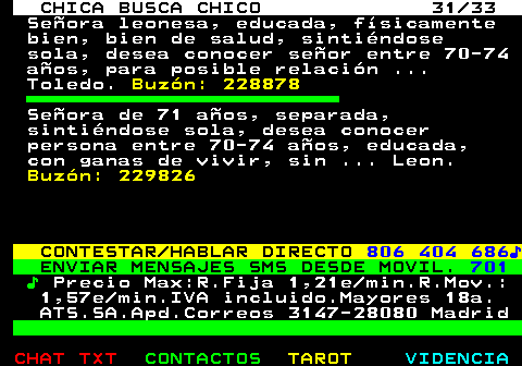 704.31. CHICA BUSCA CHICO 31 33. Seora leonesa, educada, fsicamente bien, bien de salud, sintindose sola, desea conocer seor entre 70-74 aos, para posible relacin . Toledo. Buzn: 228878. Seora de 71 aos, separada, sintindose sola, desea conocer persona entre 70-74 aos, educada, con ganas de vivir, sin . Leon. Buzn: 229826. CONTESTAR HABLAR DIRECTO. 806 404 686?. ENVIAR MENSAJES SMS DESDE MOVIL. 701. ?. Precio Max:R.Fija 1,21e min.R.Mov.: 1,57e min.IVA incluido.Mayores 18a. ATS.SA.Apd.Correos 3147-28080 Madrid.