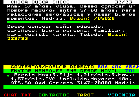 704.33. CHICA BUSCA CHICO 33 33. Ana, 57 aos, viuda. Deseo conocer un hombre maduro, entre 57-60 aos, para relaciones espordicas y pasar buenos momentos. Madrid. Buzn: 705028. Deseo conocer seor educado, carioso, buena persona, familiar, para posible pareja. Toledo. Buzn: 228783. CONTESTAR HABLAR DIRECTO. 806 404 686?. ENVIAR MENSAJES SMS DESDE MOVIL. 701. ?. Precio Max:R.Fija 1,21e min.R.Mov.: 1,57e min.IVA incluido.Mayores 18a. ATS.SA.Apd.Correos 3147-28080 Madrid.
