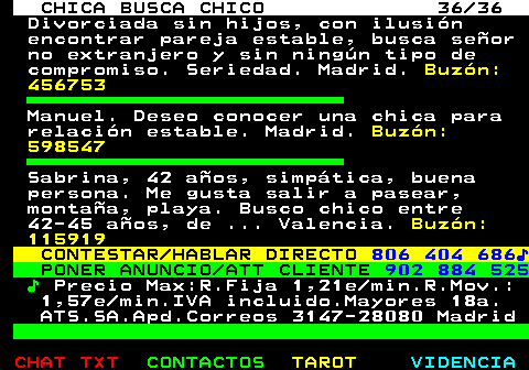 704.36. CHICA BUSCA CHICO 36 36. Divorciada sin hijos, con ilusin encontrar pareja estable, busca seor no extranjero y sin ningn tipo de compromiso. Seriedad. Madrid. Buzn: 456753. Manuel. Deseo conocer una chica para relacin estable. Madrid. Buzn: 598547. Sabrina, 42 aos, simptica, buena persona. Me gusta salir a pasear, montaa, playa. Busco chico entre 42-45 aos, de . Valencia. Buzn: 115919. CONTESTAR HABLAR DIRECTO. 806 404 686?. PONER ANUNCIO ATT CLIENTE. 902 884 525. ?. Precio Max:R.Fija 1,21e min.R.Mov.: 1,57e min.IVA incluido.Mayores 18a. ATS.SA.Apd.Correos 3147-28080 Madrid.
