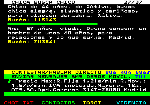 704.37. CHICA BUSCA CHICO 37 37. Chica de 44 aos, de Xtiva, busca chico alegre, simptico y carioso, para relacin duradera. Xtiva. Buzn: 115143. Ana, 57 aos, viuda. Deseo conocer un hombre de unos 60 aos, para relaciones y lo que surja. Madrid. Buzn: 703841. CONTESTAR HABLAR DIRECTO. 806 404 686?. ENVIAR MENSAJES SMS DESDE MOVIL. 701. ?. Precio Max:R.Fija 1,21e min.R.Mov.: 1,57e min.IVA incluido.Mayores 18a. ATS.SA.Apd.Correos 3147-28080 Madrid.