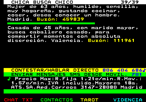 704.39. CHICA BUSCA CHICO 39 39. Mujer de 63 aos, humilde, sencilla, muy hogarea, gustando cocinar, coser, desea conocer un hombre. Madrid. Buzn: 459839. Casada de 45 aos, con marido mayor, busca caballero casado, para compartir momentos con absoluta discrecin. Valencia. Buzn: 111961. CONTESTAR HABLAR DIRECTO. 806 404 686?. ENVIAR MENSAJES SMS DESDE MOVIL. 701. ?. Precio Max:R.Fija 1,21e min.R.Mov.: 1,57e min.IVA incluido.Mayores 18a. ATS.SA.Apd.Correos 3147-28080 Madrid.