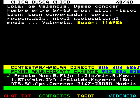 704.40. CHICA BUSCA CHICO 40 40. Lola, de Valencia. Deseo conocer hombre entre 57-63 aos, alto, fsico bien, buen conversador, serio, responsable, nivel sociocultural medio . Valencia. Buzn: 116986. CONTESTAR HABLAR DIRECTO. 806 404 686?. PONER ANUNCIO ATT CLIENTE. 902 884 525. ?. Precio Max:R.Fija 1,21e min.R.Mov.: 1,57e min.IVA incluido.Mayores 18a. ATS.SA.Apd.Correos 3147-28080 Madrid.