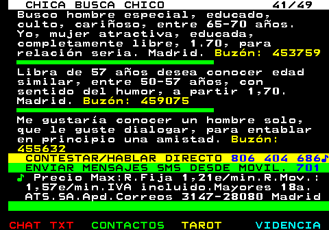 704.41. CHICA BUSCA CHICO 41 49. Busco hombre especial, educado, culto, carioso, entre 65-70 aos. Yo, mujer atractiva, educada, completamente libre, 1.70, para relacin seria. Madrid. Buzn: 453759. Libra de 57 aos desea conocer edad similar, entre 50-57 aos, con sentido del humor, a partir 1,70. Madrid. Buzn: 459075. Me gustara conocer un hombre solo, que le guste dialogar, para entablar en principio una amistad. Buzn: 455632. CONTESTAR HABLAR DIRECTO. 806 404 686?. ENVIAR MENSAJES SMS DESDE MOVIL. 701. ?. Precio Max:R.Fija 1,21e min.R.Mov.: 1,57e min.IVA incluido.Mayores 18a. ATS.SA.Apd.Correos 3147-28080 Madrid.