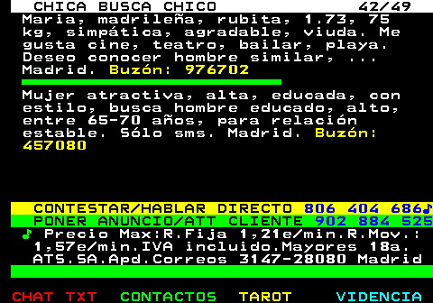 704.42. CHICA BUSCA CHICO 42 49. Maria, madrilea, rubita, 1.73, 75 kg, simptica, agradable, viuda. Me gusta cine, teatro, bailar, playa. Deseo conocer hombre similar, . Madrid. Buzn: 976702. Mujer atractiva, alta, educada, con estilo, busca hombre educado, alto, entre 65-70 aos, para relacin estable. Slo sms. Madrid. Buzn: 457080. CONTESTAR HABLAR DIRECTO. 806 404 686?. PONER ANUNCIO ATT CLIENTE. 902 884 525. ?. Precio Max:R.Fija 1,21e min.R.Mov.: 1,57e min.IVA incluido.Mayores 18a. ATS.SA.Apd.Correos 3147-28080 Madrid.