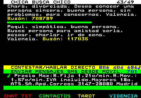 704.43. CHICA BUSCA CHICO 43 49. Charo, divorciada. Deseo conocer una persona sincera, buena persona, sin problemas, para conocernos. Valencia. Buzn: 708789. Paqui, simptica, buena persona. Busco persona para amistad seria, pasear, charlar, ir de cena. Valencia. Buzn: 117035. CONTESTAR HABLAR DIRECTO. 806 404 686?. ENVIAR MENSAJES SMS DESDE MOVIL. 701. ?. Precio Max:R.Fija 1,21e min.R.Mov.: 1,57e min.IVA incluido.Mayores 18a. ATS.SA.Apd.Correos 3147-28080 Madrid.