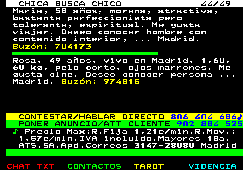 704.44. CHICA BUSCA CHICO 44 49. Maria, 58 aos, morena, atractiva, bastante perfeccionista pero tolerante, espiritual. Me gusta viajar. Deseo conocer hombre con contenido interior, . Madrid. Buzn: 704173. Rosa, 49 aos, vivo en Madrid, 1,60, 60 kg, pelo corto, ojos marrones. Me gusta cine. Deseo conocer persona . Madrid. Buzn: 974815. CONTESTAR HABLAR DIRECTO. 806 404 686?. PONER ANUNCIO ATT CLIENTE. 902 884 525. ?. Precio Max:R.Fija 1,21e min.R.Mov.: 1,57e min.IVA incluido.Mayores 18a. ATS.SA.Apd.Correos 3147-28080 Madrid.