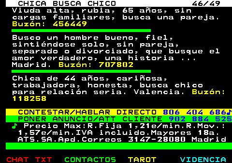 704.46. CHICA BUSCA CHICO 46 49. Viuda alta, rubia, 65 aos, sin cargas familiares, busca una pareja. Buzn: 456449. Busco un hombre bueno, fiel, sintindose solo, sin pareja, separado o divorciado, que busque el amor verdadero, una historia . Madrid. Buzn: 707802. Chica de 44 aos, cariosa, trabajadora, honesta, busca chico para relacin seria. Valencia. Buzn: 118258. CONTESTAR HABLAR DIRECTO. 806 404 686?. PONER ANUNCIO ATT CLIENTE. 902 884 525. ?. Precio Max:R.Fija 1,21e min.R.Mov.: 1,57e min.IVA incluido.Mayores 18a. ATS.SA.Apd.Correos 3147-28080 Madrid.