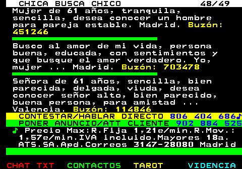 704.48. CHICA BUSCA CHICO 48 49. Mujer de 61 aos, tranquila, sencilla, desea conocer un hombre para pareja estable. Madrid. Buzn: 451246. Busco al amor de mi vida, persona buena, educada, con sentimientos y que busque el amor verdadero. Yo, mujer . Madrid. Buzn: 703478. Seora de 61 aos, sencilla, bien parecida, delgada, viuda, desea conocer seor alto, bien parecido, buena persona, para amistad . Valencia. Buzn: 114846. CONTESTAR HABLAR DIRECTO. 806 404 686?. PONER ANUNCIO ATT CLIENTE. 902 884 525. ?. Precio Max:R.Fija 1,21e min.R.Mov.: 1,57e min.IVA incluido.Mayores 18a. ATS.SA.Apd.Correos 3147-28080 Madrid.