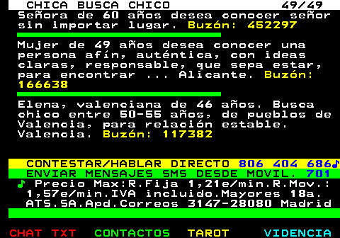 704.49. CHICA BUSCA CHICO 49 49. Seora de 60 aos desea conocer seor sin importar lugar. Buzn: 452297. Mujer de 49 aos desea conocer una persona afn, autntica, con ideas claras, responsable, que sepa estar, para encontrar . Alicante. Buzn: 166638. Elena, valenciana de 46 aos. Busca chico entre 50-55 aos, de pueblos de Valencia, para relacin estable. Valencia. Buzn: 117382. CONTESTAR HABLAR DIRECTO. 806 404 686?. ENVIAR MENSAJES SMS DESDE MOVIL. 701. ?. Precio Max:R.Fija 1,21e min.R.Mov.: 1,57e min.IVA incluido.Mayores 18a. ATS.SA.Apd.Correos 3147-28080 Madrid.