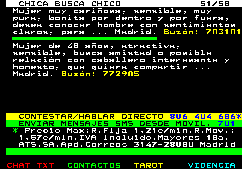 704.51. CHICA BUSCA CHICO 51 58. Mujer muy cariosa, sensible, muy pura, bonita por dentro y por fuera, desea conocer hombre con sentimientos claros, para . Madrid. Buzn: 703101. Mujer de 48 aos, atractiva, sensible, busca amistad o posible relacin con caballero interesante y honesto, que quiera compartir . Madrid. Buzn: 772905. CONTESTAR HABLAR DIRECTO. 806 404 686*. ENVIAR MENSAJES SMS DESDE MOVIL. 701. *. Precio Max:R.Fija 1,21e min.R.Mov.: 1,57e min.IVA incluido.Mayores 18a. ATS.SA.Apd.Correos 3147-28080 Madrid.