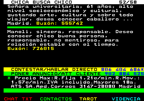 704.52. CHICA BUSCA CHICO 52 58. Seora universitaria, 61 aos, alto nivel socioeconmico y cultural, gustando arte, cultura y sobre todo viajar, desea conocer caballero . Madrid. Buzn: 555742. Manoli, sincera, responsable. Deseo conocer chico buena persona, responsable, no mentiroso, para relacin estable con el tiempo. Buzn: 726015. CONTESTAR HABLAR DIRECTO. 806 404 686*. PONER ANUNCIO ATT CLIENTE. 902 884 525. *. Precio Max:R.Fija 1,21e min.R.Mov.: 1,57e min.IVA incluido.Mayores 18a. ATS.SA.Apd.Correos 3147-28080 Madrid.