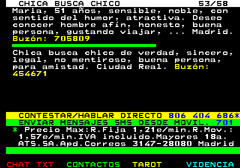 704.53. CHICA BUSCA CHICO 53 58. Maria, 51 aos, sensible, noble, con sentido del humor, atractiva. Deseo conocer hombre afn, honesto, buena persona, gustando viajar, . Madrid. Buzn: 705809. Chica busca chico de verdad, sincero, legal, no mentiroso, buena persona, para amistad. Ciudad Real. Buzn: 454671. CONTESTAR HABLAR DIRECTO. 806 404 686*. ENVIAR MENSAJES SMS DESDE MOVIL. 701. *. Precio Max:R.Fija 1,21e min.R.Mov.: 1,57e min.IVA incluido.Mayores 18a. ATS.SA.Apd.Correos 3147-28080 Madrid.