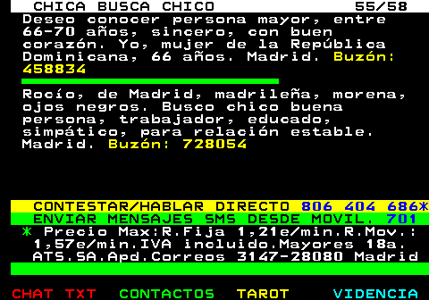 704.55. CHICA BUSCA CHICO 55 58. Deseo conocer persona mayor, entre 66-70 aos, sincero, con buen corazn. Yo, mujer de la Repblica Dominicana, 66 aos. Madrid. Buzn: 458834. Roco, de Madrid, madrilea, morena, ojos negros. Busco chico buena persona, trabajador, educado, simptico, para relacin estable. Madrid. Buzn: 728054. CONTESTAR HABLAR DIRECTO. 806 404 686*. ENVIAR MENSAJES SMS DESDE MOVIL. 701. *. Precio Max:R.Fija 1,21e min.R.Mov.: 1,57e min.IVA incluido.Mayores 18a. ATS.SA.Apd.Correos 3147-28080 Madrid.