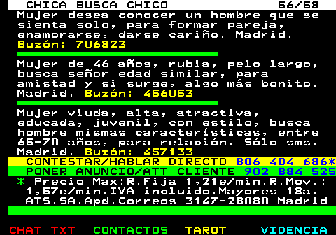 704.56. CHICA BUSCA CHICO 56 58. Mujer desea conocer un hombre que se sienta solo, para formar pareja, enamorarse, darse cario. Madrid. Buzn: 706823. Mujer de 46 aos, rubia, pelo largo, busca seor edad similar, para amistad y si surge, algo ms bonito. Madrid. Buzn: 456053. Mujer viuda, alta, atractiva, educada, juvenil, con estilo, busca hombre mismas caractersticas, entre 65-70 aos, para relacin. Slo sms. Madrid. Buzn: 457133. CONTESTAR HABLAR DIRECTO. 806 404 686*. PONER ANUNCIO ATT CLIENTE. 902 884 525. *. Precio Max:R.Fija 1,21e min.R.Mov.: 1,57e min.IVA incluido.Mayores 18a. ATS.SA.Apd.Correos 3147-28080 Madrid.