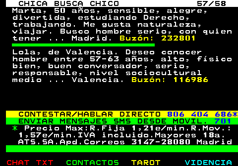704.57. CHICA BUSCA CHICO 57 58. Marta, 50 aos, sensible, alegre, divertida, estudiando Derecho, trabajando. Me gusta naturaleza, viajar. Busco hombre serio, con quien tener . Madrid. Buzn: 232801. Lola, de Valencia. Deseo conocer hombre entre 57-63 aos, alto, fsico bien, buen conversador, serio, responsable, nivel sociocultural medio . Valencia. Buzn: 116986. CONTESTAR HABLAR DIRECTO. 806 404 686*. ENVIAR MENSAJES SMS DESDE MOVIL. 701. *. Precio Max:R.Fija 1,21e min.R.Mov.: 1,57e min.IVA incluido.Mayores 18a. ATS.SA.Apd.Correos 3147-28080 Madrid.