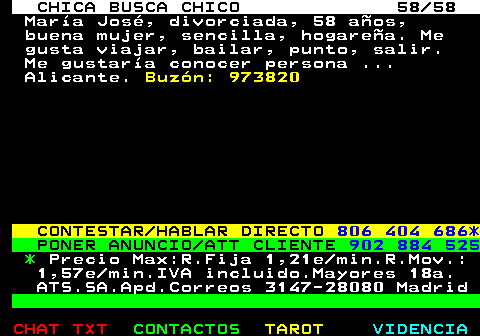 704.58. CHICA BUSCA CHICO 58 58. Mara Jos, divorciada, 58 aos, buena mujer, sencilla, hogarea. Me gusta viajar, bailar, punto, salir. Me gustara conocer persona . Alicante. Buzn: 973820. CONTESTAR HABLAR DIRECTO. 806 404 686*. PONER ANUNCIO ATT CLIENTE. 902 884 525. *. Precio Max:R.Fija 1,21e min.R.Mov.: 1,57e min.IVA incluido.Mayores 18a. ATS.SA.Apd.Correos 3147-28080 Madrid.