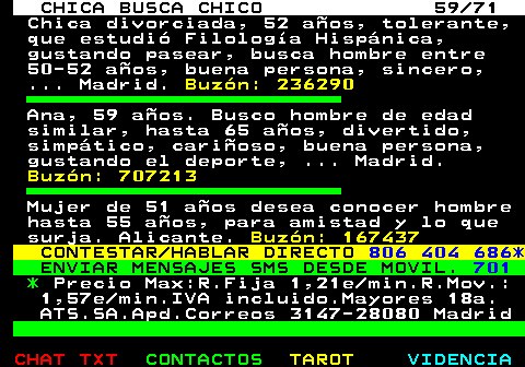 704.59. CHICA BUSCA CHICO 59 71. Chica divorciada, 52 aos, tolerante, que estudi Filologa Hispnica, gustando pasear, busca hombre entre 50-52 aos, buena persona, sincero, . Madrid. Buzn: 236290. Ana, 59 aos. Busco hombre de edad similar, hasta 65 aos, divertido, simptico, carioso, buena persona, gustando el deporte, . Madrid. Buzn: 707213. Mujer de 51 aos desea conocer hombre hasta 55 aos, para amistad y lo que surja. Alicante. Buzn: 167437. CONTESTAR HABLAR DIRECTO. 806 404 686*. ENVIAR MENSAJES SMS DESDE MOVIL. 701. *. Precio Max:R.Fija 1,21e min.R.Mov.: 1,57e min.IVA incluido.Mayores 18a. ATS.SA.Apd.Correos 3147-28080 Madrid.