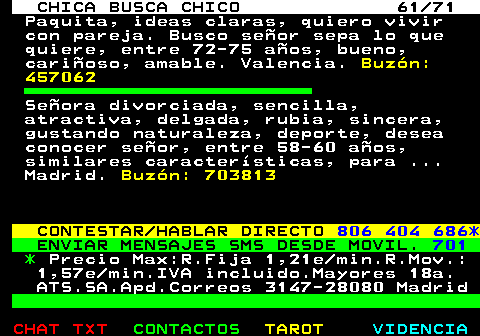 704.61. CHICA BUSCA CHICO 61 71. Paquita, ideas claras, quiero vivir con pareja. Busco seor sepa lo que quiere, entre 72-75 aos, bueno, carioso, amable. Valencia. Buzn: 457062. Seora divorciada, sencilla, atractiva, delgada, rubia, sincera, gustando naturaleza, deporte, desea conocer seor, entre 58-60 aos, similares caractersticas, para . Madrid. Buzn: 703813. CONTESTAR HABLAR DIRECTO. 806 404 686*. ENVIAR MENSAJES SMS DESDE MOVIL. 701. *. Precio Max:R.Fija 1,21e min.R.Mov.: 1,57e min.IVA incluido.Mayores 18a. ATS.SA.Apd.Correos 3147-28080 Madrid.