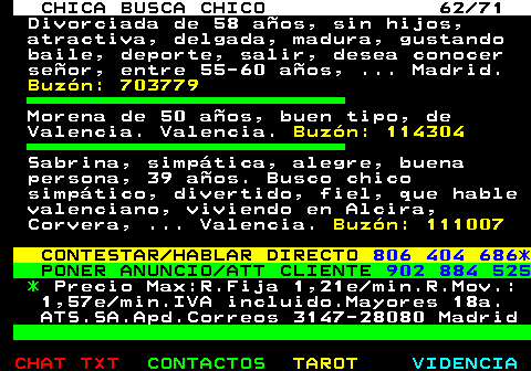 704.62. CHICA BUSCA CHICO 62 71. Divorciada de 58 aos, sin hijos, atractiva, delgada, madura, gustando baile, deporte, salir, desea conocer seor, entre 55-60 aos, . Madrid. Buzn: 703779. Morena de 50 aos, buen tipo, de Valencia. Valencia. Buzn: 114304. Sabrina, simptica, alegre, buena persona, 39 aos. Busco chico simptico, divertido, fiel, que hable valenciano, viviendo en Alcira, Corvera, . Valencia. Buzn: 111007. CONTESTAR HABLAR DIRECTO. 806 404 686*. PONER ANUNCIO ATT CLIENTE. 902 884 525. *. Precio Max:R.Fija 1,21e min.R.Mov.: 1,57e min.IVA incluido.Mayores 18a. ATS.SA.Apd.Correos 3147-28080 Madrid.