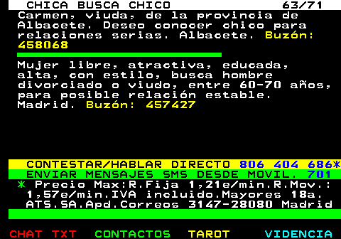 704.63. CHICA BUSCA CHICO 63 71. Carmen, viuda, de la provincia de Albacete. Deseo conocer chico para relaciones serias. Albacete. Buzn: 458068. Mujer libre, atractiva, educada, alta, con estilo, busca hombre divorciado o viudo, entre 60-70 aos, para posible relacin estable. Madrid. Buzn: 457427. CONTESTAR HABLAR DIRECTO. 806 404 686*. ENVIAR MENSAJES SMS DESDE MOVIL. 701. *. Precio Max:R.Fija 1,21e min.R.Mov.: 1,57e min.IVA incluido.Mayores 18a. ATS.SA.Apd.Correos 3147-28080 Madrid.