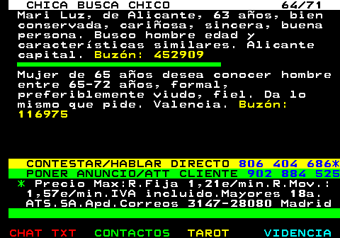 704.64. CHICA BUSCA CHICO 64 71. Mari Luz, de Alicante, 63 aos, bien conservada, cariosa, sincera, buena persona. Busco hombre edad y caractersticas similares. Alicante capital. Buzn: 452909. Mujer de 65 aos desea conocer hombre entre 65-72 aos, formal, preferiblemente viudo, fiel. Da lo mismo que pide. Valencia. Buzn: 116975. CONTESTAR HABLAR DIRECTO. 806 404 686*. PONER ANUNCIO ATT CLIENTE. 902 884 525. *. Precio Max:R.Fija 1,21e min.R.Mov.: 1,57e min.IVA incluido.Mayores 18a. ATS.SA.Apd.Correos 3147-28080 Madrid.