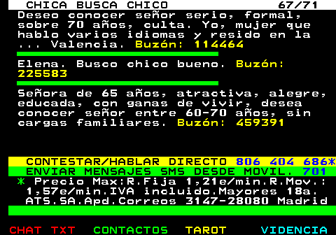 704.67. CHICA BUSCA CHICO 67 71. Deseo conocer seor serio, formal, sobre 70 aos, culta. Yo, mujer que hablo varios idiomas y resido en la . Valencia. Buzn: 114464. Elena. Busco chico bueno. Buzn: 225583. Seora de 65 aos, atractiva, alegre, educada, con ganas de vivir, desea conocer seor entre 60-70 aos, sin cargas familiares. Buzn: 459391. CONTESTAR HABLAR DIRECTO. 806 404 686*. ENVIAR MENSAJES SMS DESDE MOVIL. 701. *. Precio Max:R.Fija 1,21e min.R.Mov.: 1,57e min.IVA incluido.Mayores 18a. ATS.SA.Apd.Correos 3147-28080 Madrid.