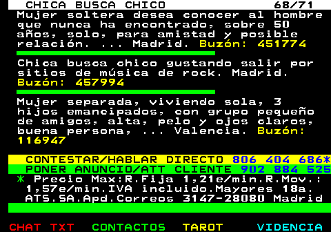 704.68. CHICA BUSCA CHICO 68 71. Mujer soltera desea conocer al hombre que nunca ha encontrado, sobre 50 aos, solo, para amistad y posible relacin. . Madrid. Buzn: 451774. Chica busca chico gustando salir por sitios de msica de rock. Madrid. Buzn: 457994. Mujer separada, viviendo sola, 3 hijos emancipados, con grupo pequeo de amigos, alta, pelo y ojos claros, buena persona, . Valencia. Buzn: 116947. CONTESTAR HABLAR DIRECTO. 806 404 686*. PONER ANUNCIO ATT CLIENTE. 902 884 525. *. Precio Max:R.Fija 1,21e min.R.Mov.: 1,57e min.IVA incluido.Mayores 18a. ATS.SA.Apd.Correos 3147-28080 Madrid.