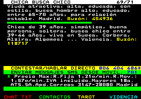 704.69. CHICA BUSCA CHICO 69 71. Viuda atractiva, alta, educada, con estilo, busca hombre alto, educado, entre 65-70 aos, para relacin estable. Madrid. Buzn: 454936. Chica de 39 aos, simptica, buena persona, soltera, busca chico entre 39-44 aos, viva en Sueca, Corbera, Alzira, Algemes . Valencia. Buzn: 118717. CONTESTAR HABLAR DIRECTO. 806 404 686*. ENVIAR MENSAJES SMS DESDE MOVIL. 701. *. Precio Max:R.Fija 1,21e min.R.Mov.: 1,57e min.IVA incluido.Mayores 18a. ATS.SA.Apd.Correos 3147-28080 Madrid.