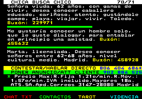 704.70. CHICA BUSCA CHICO 70 71. Seora viuda, 62 aos, con ganas de vivir, desea conocer caballero educado, carioso, atento, gustndole campo, playa, viajar, vivir. Toledo. Buzn: 229971. Me gustara conocer un hombre solo, que le guste dialogar, para entablar en principio una amistad. Buzn: 455632. Marta, licenciada. Deseo conocer seores entre 62-68 aos, nivel cultural medio. Madrid. Buzn: 458928. CONTESTAR HABLAR DIRECTO. 806 404 686*. PONER ANUNCIO ATT CLIENTE. 902 884 525. *. Precio Max:R.Fija 1,21e min.R.Mov.: 1,57e min.IVA incluido.Mayores 18a. ATS.SA.Apd.Correos 3147-28080 Madrid.