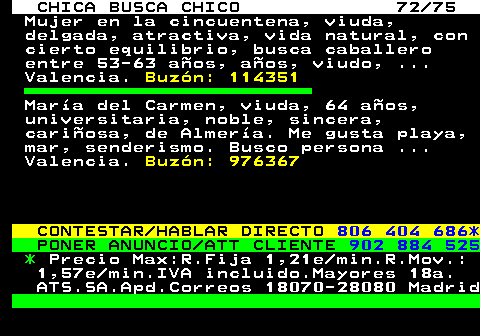 704.72 CHICA BUSCA CHICO 72 75 Mujer en la cincuentena, viuda, delgada, atractiva, vida natural, con cierto equilibrio, busca caballero entre 53-63 aos, aos, viudo, ... Valencia. Buzn: 114351 Mara del Carmen, viuda, 64 aos, universitaria, noble, sincera, cariosa, de Almera. Me gusta playa, mar, senderismo. Busco persona ... Valencia. Buzn: 976367 CONTESTAR HABLAR DIRECTO 806 404 686* PONER ANUNCIO ATT CLIENTE 902 884 525 * Precio Max:R.Fija 1,21e min.R.Mov.: 1,57e min.IVA incluido.Mayores 18a. ATS.SA.Apd.Correos 18070-28080 Madrid