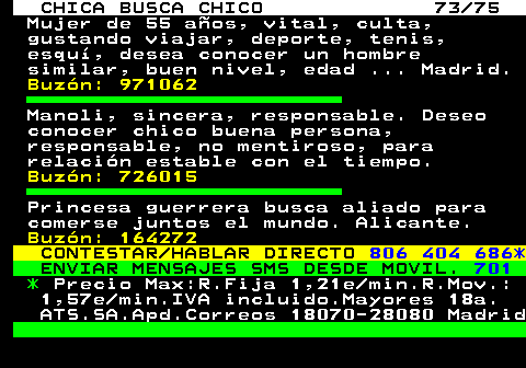 704.73 CHICA BUSCA CHICO 73 75 Mujer de 55 aos, vital, culta, gustando viajar, deporte, tenis, esqu, desea conocer un hombre similar, buen nivel, edad ... Madrid. Buzn: 971062 Manoli, sincera, responsable. Deseo conocer chico buena persona, responsable, no mentiroso, para relacin estable con el tiempo. Buzn: 726015 Princesa guerrera busca aliado para comerse juntos el mundo. Alicante. Buzn: 164272 CONTESTAR HABLAR DIRECTO 806 404 686* ENVIAR MENSAJES SMS DESDE MOVIL. 701 * Precio Max:R.Fija 1,21e min.R.Mov.: 1,57e min.IVA incluido.Mayores 18a. ATS.SA.Apd.Correos 18070-28080 Madrid