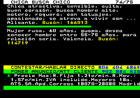 704.74 CHICA BUSCA CHICO 74 75 Chica atractiva, sensible, culta, buen corazn, busca hombre alto, motero, roquero, con tatuajes, apasionado, se atreva a vivir con ... Alicante. Buzn: 166013 Mujer rusa, 60 aos, guapa, desea conocer hombre entre 55-75 aos, para relacin seria. Valencia. Buzn: 114719 CONTESTAR HABLAR DIRECTO 806 404 686* PONER ANUNCIO ATT CLIENTE 902 884 525 * Precio Max:R.Fija 1,21e min.R.Mov.: 1,57e min.IVA incluido.Mayores 18a. ATS.SA.Apd.Correos 18070-28080 Madrid