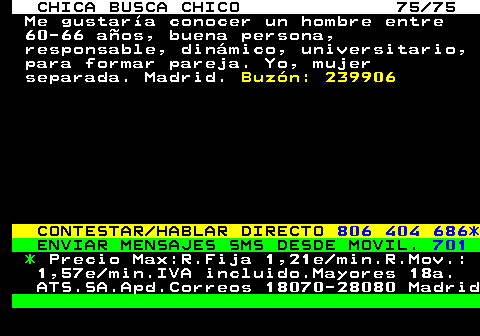 704.75 CHICA BUSCA CHICO 75 75 Me gustara conocer un hombre entre 60-66 aos, buena persona, responsable, dinmico, universitario, para formar pareja. Yo, mujer separada. Madrid. Buzn: 239906 CONTESTAR HABLAR DIRECTO 806 404 686* ENVIAR MENSAJES SMS DESDE MOVIL. 701 * Precio Max:R.Fija 1,21e min.R.Mov.: 1,57e min.IVA incluido.Mayores 18a. ATS.SA.Apd.Correos 18070-28080 Madrid