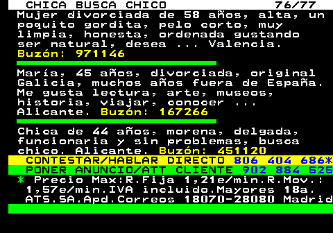 704.76 CHICA BUSCA CHICO 76 77 Mujer divorciada de 58 aos, alta, un poquito gordita, pelo corto, muy limpia, honesta, ordenada gustando ser natural, desea ... Valencia. Buzn: 971146 Mara, 45 aos, divorciada, original Galicia, muchos aos fuera de Espaa. Me gusta lectura, arte, museos, historia, viajar, conocer ... Alicante. Buzn: 167266 Chica de 44 aos, morena, delgada, funcionaria y sin problemas, busca chico. Alicante. Buzn: 451120 CONTESTAR HABLAR DIRECTO 806 404 686* PONER ANUNCIO ATT CLIENTE 902 884 525 * Precio Max:R.Fija 1,21e min.R.Mov.: 1,57e min.IVA incluido.Mayores 18a. ATS.SA.Apd.Correos 18070-28080 Madrid