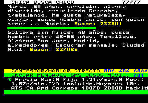 704.77 CHICA BUSCA CHICO 77 77 Marta, 50 aos, sensible, alegre, divertida, estudiando Derecho, trabajando. Me gusta naturaleza, viajar. Busco hombre serio, con quien tener ... Madrid. Buzn: 232801 Soltera sin hijos, 48 aos, busca hombre entre 48-55 aos. Tomelloso, Alczar San Juan, Madrid, alrededores. Escuchar mensaje. Ciudad Real. Buzn: 227085 CONTESTAR HABLAR DIRECTO 806 404 686* ENVIAR MENSAJES SMS DESDE MOVIL. 701 * Precio Max:R.Fija 1,21e min.R.Mov.: 1,57e min.IVA incluido.Mayores 18a. ATS.SA.Apd.Correos 18070-28080 Madrid