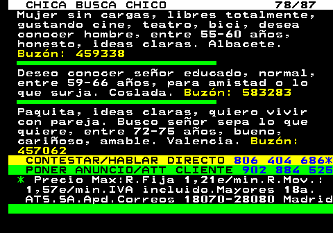 704.78 CHICA BUSCA CHICO 78 87 Mujer sin cargas, libres totalmente, gustando cine, teatro, bici, desea conocer hombre, entre 55-60 aos, honesto, ideas claras. Albacete. Buzn: 459338 Deseo conocer seor educado, normal, entre 59-66 aos, para amistad o lo que surja. Coslada. Buzn: 583283 Paquita, ideas claras, quiero vivir con pareja. Busco seor sepa lo que quiere, entre 72-75 aos, bueno, carioso, amable. Valencia. Buzn: 457062 CONTESTAR HABLAR DIRECTO 806 404 686* PONER ANUNCIO ATT CLIENTE 902 884 525 * Precio Max:R.Fija 1,21e min.R.Mov.: 1,57e min.IVA incluido.Mayores 18a. ATS.SA.Apd.Correos 18070-28080 Madrid