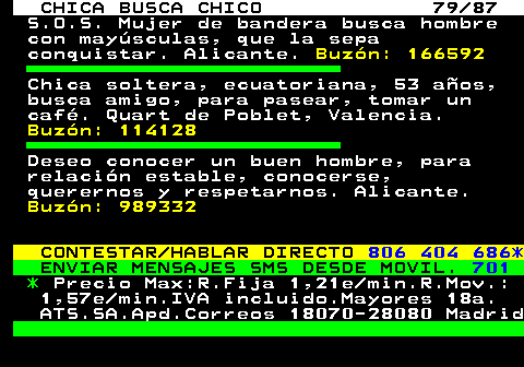 704.79 CHICA BUSCA CHICO 79 87 S.O.S. Mujer de bandera busca hombre con maysculas, que la sepa conquistar. Alicante. Buzn: 166592 Chica soltera, ecuatoriana, 53 aos, busca amigo, para pasear, tomar un caf. Quart de Poblet, Valencia. Buzn: 114128 Deseo conocer un buen hombre, para relacin estable, conocerse, querernos y respetarnos. Alicante. Buzn: 989332 CONTESTAR HABLAR DIRECTO 806 404 686* ENVIAR MENSAJES SMS DESDE MOVIL. 701 * Precio Max:R.Fija 1,21e min.R.Mov.: 1,57e min.IVA incluido.Mayores 18a. ATS.SA.Apd.Correos 18070-28080 Madrid