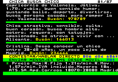 704.81 CHICA BUSCA CHICO 81 87 Capricornio de Valencia, Jtiva, 1,70, rubia, buen sentido humor, gustando baile, deporte, divertirse, busca persona casada, para romper la ... Valencia. Buzn: 978789 Chica atractiva, sensible, culta, buen corazn, busca hombre alto, motero, roquero, con tatuajes, apasionado, se atreva a vivir con ... Alicante. Buzn: 166013 Cristina. Deseo conocer un chico entre 38-40 aos, un poco lejos de Madrid. Buzn: 234444 CONTESTAR HABLAR DIRECTO 806 404 686* ENVIAR MENSAJES SMS DESDE MOVIL. 701 * Precio Max:R.Fija 1,21e min.R.Mov.: 1,57e min.IVA incluido.Mayores 18a. ATS.SA.Apd.Correos 18070-28080 Madrid