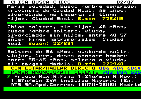 704.82 CHICA BUSCA CHICO 82 87 Mara Soledad. Busco hombre separado, provincia de Ciudad Real, 45 aos, divorciado, no importa si tiene hijos. Ciudad Real. Buzn: 725405 Chica soltera, sin hijos, 48 aos, busca hombre soltero, viudo, divorciado, sin hijos, entre 48-57 aos, fines matrimoniales. Ciudad Real. Buzn: 227881 Soltera de 56 aos, gustando salir, viajar, leer, desea conocer hombre entre 55-65 aos, soltero o viudo, sin cargas. Madrid. Buzn: 222940 CONTESTAR HABLAR DIRECTO 806 404 686* PONER ANUNCIO ATT CLIENTE 902 884 525 * Precio Max:R.Fija 1,21e min.R.Mov.: 1,57e min.IVA incluido.Mayores 18a. ATS.SA.Apd.Correos 18070-28080 Madrid