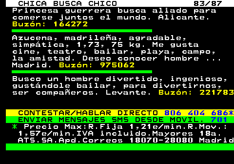 704.83 CHICA BUSCA CHICO 83 87 Princesa guerrera busca aliado para comerse juntos el mundo. Alicante. Buzn: 164272 Azucena, madrilea, agradable, simptica, 1,73, 75 kg. Me gusta cine, teatro, bailar, playa, campo, la amistad. Deseo conocer hombre ... Madrid. Buzn: 975062 Busco un hombre divertido, ingenioso, gustndole bailar, para divertirnos, ser compaeros. Levante. Buzn: 221783 CONTESTAR HABLAR DIRECTO 806 404 686* ENVIAR MENSAJES SMS DESDE MOVIL. 701 * Precio Max:R.Fija 1,21e min.R.Mov.: 1,57e min.IVA incluido.Mayores 18a. ATS.SA.Apd.Correos 18070-28080 Madrid
