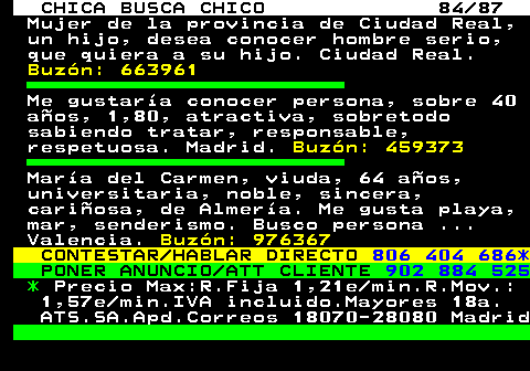 704.84 CHICA BUSCA CHICO 84 87 Mujer de la provincia de Ciudad Real, un hijo, desea conocer hombre serio, que quiera a su hijo. Ciudad Real. Buzn: 663961 Me gustara conocer persona, sobre 40 aos, 1,80, atractiva, sobretodo sabiendo tratar, responsable, respetuosa. Madrid. Buzn: 459373 Mara del Carmen, viuda, 64 aos, universitaria, noble, sincera, cariosa, de Almera. Me gusta playa, mar, senderismo. Busco persona ... Valencia. Buzn: 976367 CONTESTAR HABLAR DIRECTO 806 404 686* PONER ANUNCIO ATT CLIENTE 902 884 525 * Precio Max:R.Fija 1,21e min.R.Mov.: 1,57e min.IVA incluido.Mayores 18a. ATS.SA.Apd.Correos 18070-28080 Madrid