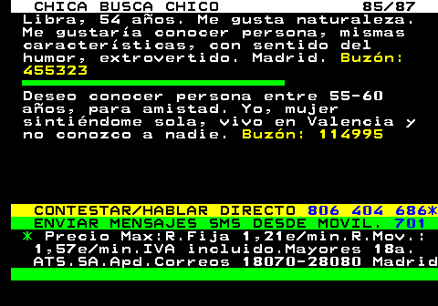 704.85 CHICA BUSCA CHICO 85 87 Libra, 54 aos. Me gusta naturaleza. Me gustara conocer persona, mismas caractersticas, con sentido del humor, extrovertido. Madrid. Buzn: 455323 Deseo conocer persona entre 55-60 aos, para amistad. Yo, mujer sintindome sola, vivo en Valencia y no conozco a nadie. Buzn: 114995 CONTESTAR HABLAR DIRECTO 806 404 686* ENVIAR MENSAJES SMS DESDE MOVIL. 701 * Precio Max:R.Fija 1,21e min.R.Mov.: 1,57e min.IVA incluido.Mayores 18a. ATS.SA.Apd.Correos 18070-28080 Madrid