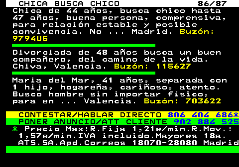 704.86 CHICA BUSCA CHICO 86 87 Chica de 44 aos, busca chico hasta 47 aos, buena persona, comprensiva, para relacin estable y posible convivencia. No ... Madrid. Buzn: 979405 Divorciada de 48 aos busca un buen compaero, del camino de la vida. Chiva, Valencia. Buzn: 115627 Maria del Mar, 41 aos, separada con 1 hijo, hogarea, carioso, atento. Busco hombre sin importar fsico, para en ... Valencia. Buzn: 703622 CONTESTAR HABLAR DIRECTO 806 404 686* PONER ANUNCIO ATT CLIENTE 902 884 525 * Precio Max:R.Fija 1,21e min.R.Mov.: 1,57e min.IVA incluido.Mayores 18a. ATS.SA.Apd.Correos 18070-28080 Madrid