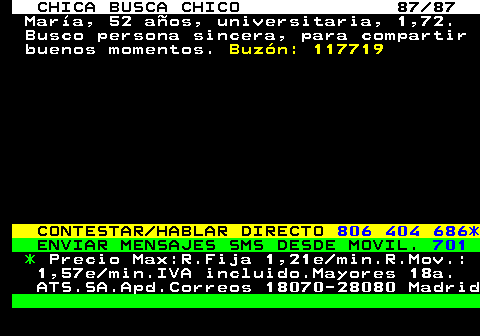 704.87 CHICA BUSCA CHICO 87 87 Mara, 52 aos, universitaria, 1,72. Busco persona sincera, para compartir buenos momentos. Buzn: 117719 CONTESTAR HABLAR DIRECTO 806 404 686* ENVIAR MENSAJES SMS DESDE MOVIL. 701 * Precio Max:R.Fija 1,21e min.R.Mov.: 1,57e min.IVA incluido.Mayores 18a. ATS.SA.Apd.Correos 18070-28080 Madrid