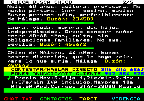 705.2. CHICA BUSCA CHICO 2 5. Neli, 60 años, soltera, profesora. Me gusta pintura, leer, cocina, música. Busco persona afín, preferiblemente de Málaga. Buzón: 234589. Laura, viuda, morena, dos hijos independizados. Deseo conocer señor entre 60-68 años, culto, sin obligaciones familiares. No sms. Sevilla. Buzón: 455672. Chica de Málaga, 44 años, busca hombre divertido, que le haga reír, para lo que surja. Málaga. Buzón: 459643. CONTESTAR HABLAR DIRECTO. 806 404 686♪. PONER ANUNCIO ATT CLIENTE. 902 884 525. ♪. Precio Max:R.Fija 1,21e min.R.Mov.: 1,57e min.IVA incluido.Mayores 18a. ATS.SA.Apd.Correos 3147-28080 Madrid.
